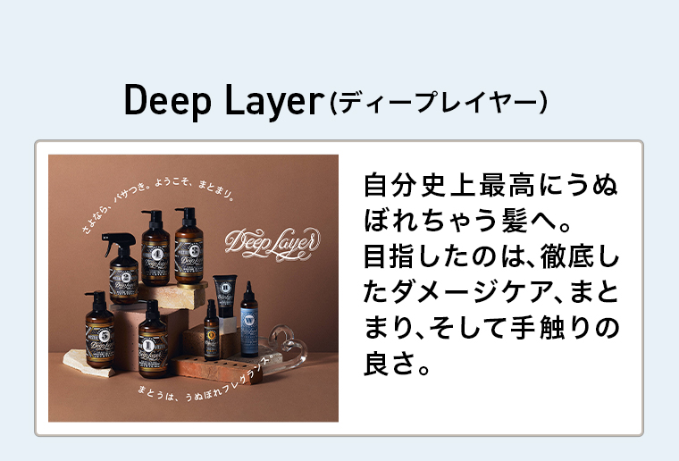 DeepLayer(ディープレイヤー)　さよなら、パサつき50ようこそ、まとまり。
                                        DeepLayerまとうは、うぬぼれフレグランス自分史上最高にうぬぼれちゃう髪へ。目指したのは、徹底したダメージケア、まとまり、そして手触りの良さ。