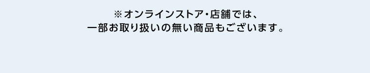 オンラインストア・店舗では、一部お取り扱いのない店舗もございます。