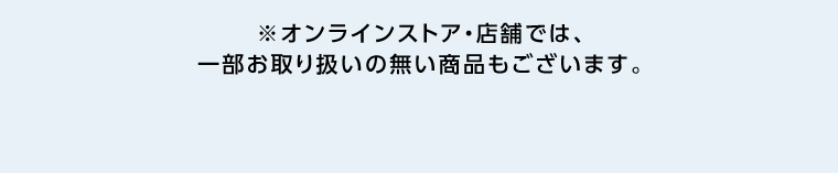 オンラインストア・店舗では、一部お取り扱いのない店舗もございます。