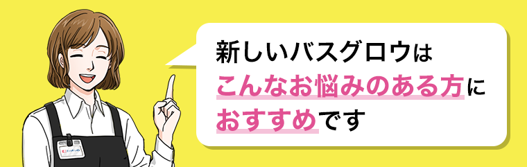 新しいバスグロウはこんなお悩みのある方におすすめです