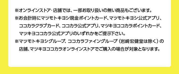 ※オンラインストア・店舗では、一部お取り扱いの無い商品もございます。※お会計時にマツモトキヨシ現金ポイントカード、マツモトキヨシ公式アプリ、ココカラクラブカード、ココカラ公式アプリ、マツキヨココカラポイントカード、マツキヨココカラ公式アプリのいずれかをご提示下さい。※マツモトキヨシグループ、ココカラファイングループ(岩崎宏健堂は除く)の店舗、マツキヨココカラオンラインストアでご購入の場合が対象となります。