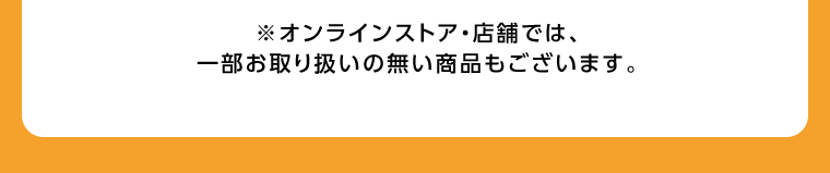 ※オンラインストア・店舗では、一部お取り扱いの無い商品もございます。