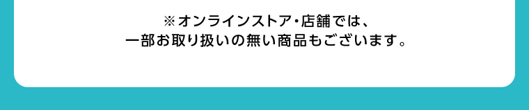 オンラインストア・店舗では、一部お取り扱いのない店舗もございます。