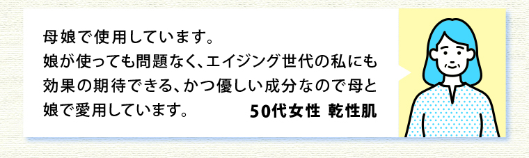 母娘で使用しています。娘が使っても問題なく、エイジング世代の私にも効果の期待できる、かつ優しい成分なので母と娘で愛用しています。50代女性 乾性肌