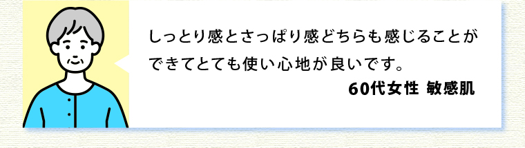 しっとり感とさっぱり感どちらも感じることができてとても使い心地が良いです。60代女性敏感肌