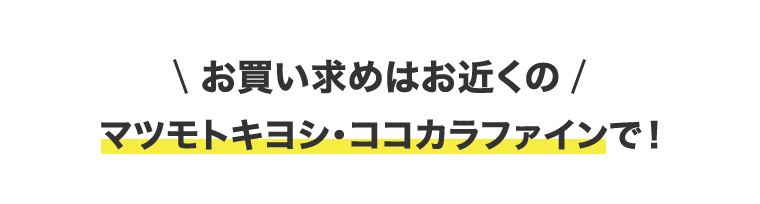 \お買い求めはお近くの / マツモトキヨシ・ココカラファインで!