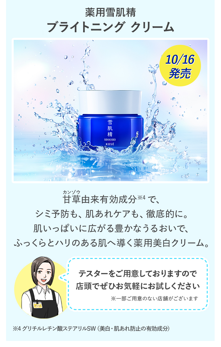 薬用雪肌精 ブライトニングクリーム 10/16発売
                                          雪のように澄みわたる肌へ たっぷりの深いうるおいを長時間密封し、　肌をすこやかにたもち、ハリに満ちた明るい透明感を叶えます
                                          テスターをご用意しておりますので 店頭でぜひお気軽にお試しください　※一部ご用意のない店舗がございます