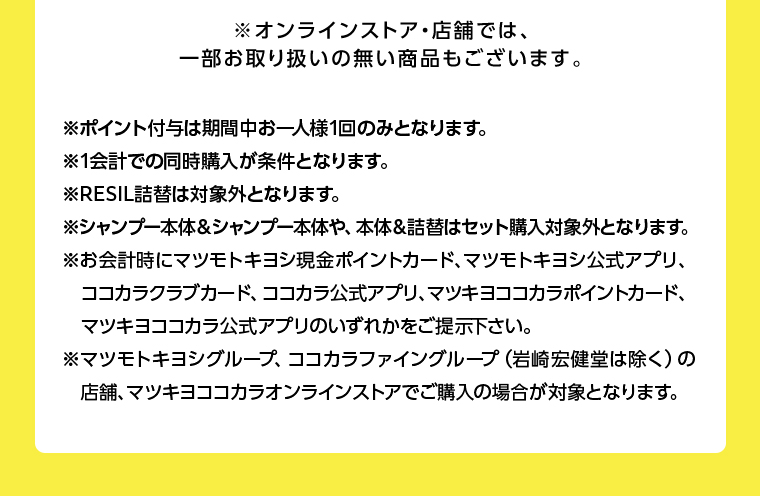 ※オンラインストア・店舗では、一部お取り扱いの無い商品もございます。
                                        ※ポイント付与は期間中お一人様1回のみとなります。
                                        ※1会計での同時購入が条件となります。
                                        ※RESIL詰替は対象外となります。
                                        ※シャンプー本体&シャンプー本体や、 本体&詰替はセット購入対象外となります。
                                        ※お会計時にマツモトキヨシ現金ポイントカード、マツモトキヨシ公式アプリ、
                                        ココカラクラブカード、 ココカラ公式アプリ、マツキヨココカラポイントカード、 マツキヨココカラ公式アプリのいずれかをご提示下さい。
                                        ※マツモトキヨシグループ、 ココカラファイングループ (岩崎宏健堂は除く)の 店舗、マツキヨココカラオンラインストアでご購入の場合が対象となります。