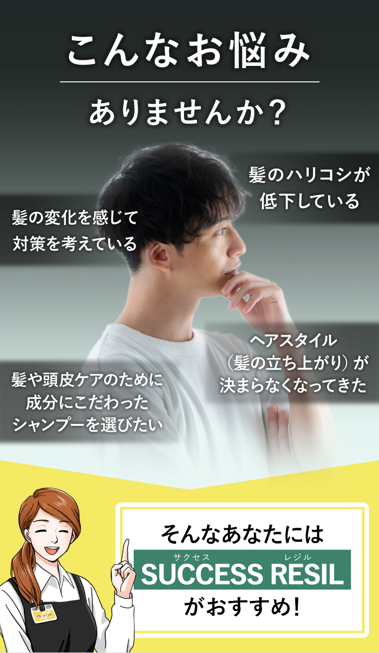 こんなお悩みありませんか?　髪のハリコシが低下している髪の変化を感じて対策を考えている
                                        髪や頭皮ケアのために成分にこだわったシャンプーを選びたい
                                        ヘアスタイル(髪の立ち上がり)が決まらなくなってきた　
                                        そんなあなたにはサクセスレジルSUCCESS RESIL(サクセスレジル)がおすすめ!