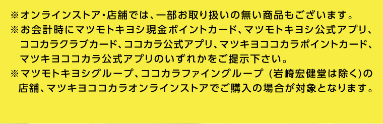 ※オンラインストア 店舗では、 一部お取り扱いの無い商品もございます。 ※お会計時にマツモトキヨシ現金ポイントカード、マツモトキヨシ公式アプリ、 ココカラクラブカード、 ココカラ公式アプリ、 マツキヨココカラポイントカード、 マツキヨココカラ公式アプリのいずれかをご提示下さい。
                                        ※マツモトキヨシグループ、 ココカラファイングループ (岩崎宏健堂は除く)の 店舗、マツキヨココカラオンラインストアでご購入の場合が対象となります。