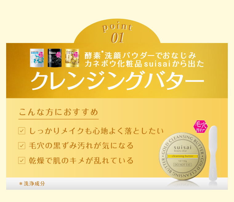 point01 酵素洗顔パウダーでおなじみ カネボウ化粧品 suisaiから出た クレンジングバター こんな方におすすめ しっかりメイクも心地よく落としたい 毛穴の黒ずみ汚れが気になる 乾燥で肌のキメが乱れている