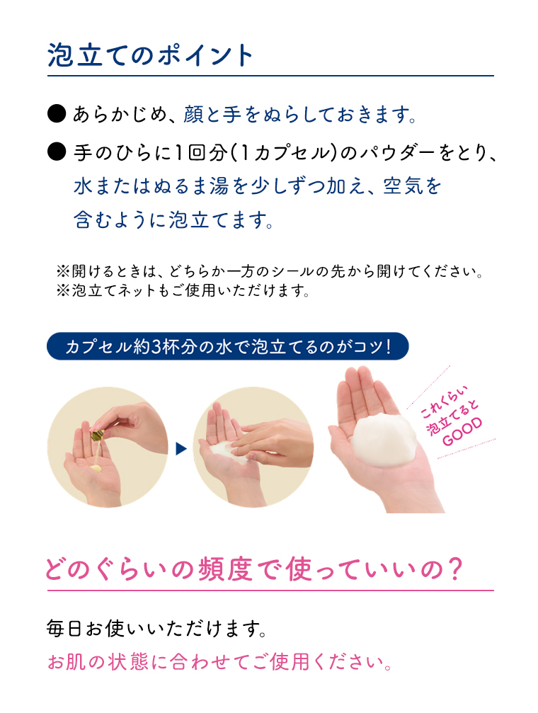 泡立てのポイント あらかじめ、顔と手をぬらしておきます。手のひらに1回分(1カプセル) のパウダーをとり、水またはぬるま湯を少しずつ加え、空気を含むように泡立てます。 どのぐらいの頻度で使っていいの? 毎日お使いいただけます。 お肌の状態に合わせてご使用ください。