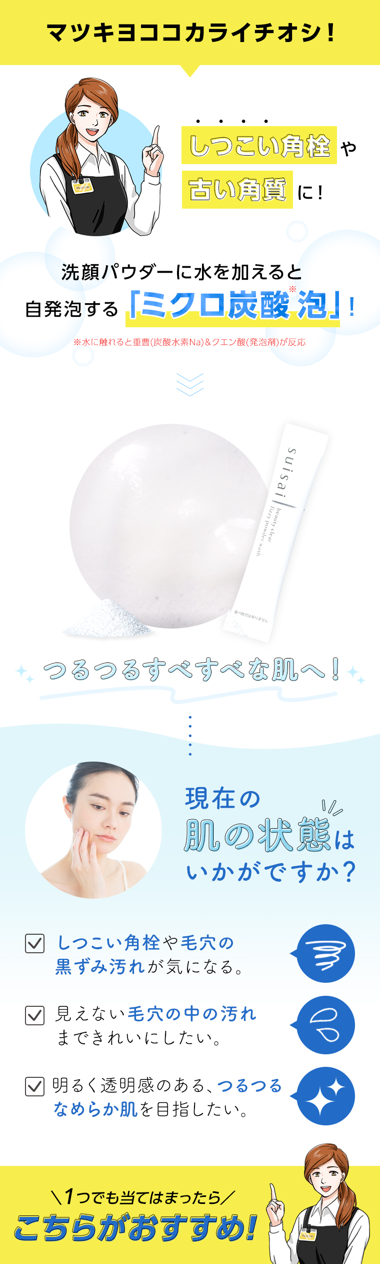 マツキヨココカライチオシ!　しつこい角栓や古い角質に!　洗顔パウダーに水を加えると自発泡する「ミクロ炭酸泡」!　つるつるすべすべな肌へ! 肌の状態はいかがですか?  見えない毛穴の中の汚れまできれいにしたい。明るく透明感のある、つるつるなめらか肌を目指したい。\1つでも当てはまったら／こちらがおすすめ！