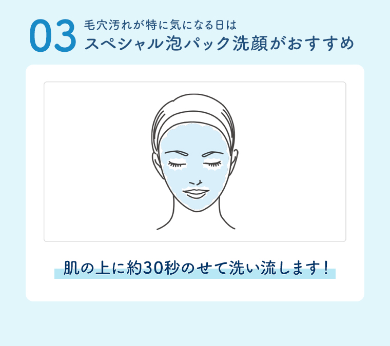 03毛穴汚れが特に気になる日はスペシャル泡パック洗顔がおすすめ 肌の上に約30秒のせて洗い流します!
