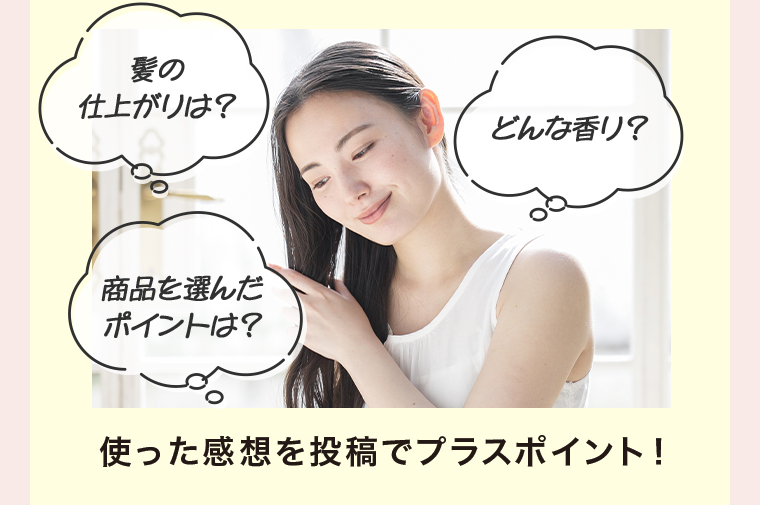 髪の仕上がりは?どんな香り?商品を選んだポイントは?使った感想を投稿でプラスポイント!
