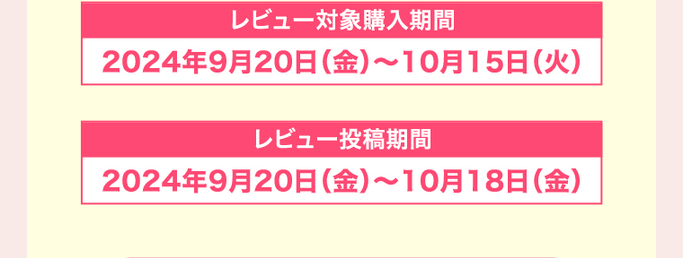 レビュー対象購入期間 2024年9月20日(金)~10月15日(火) レビュー投稿期間 2024年9月20日(金)~10月18日 (金)