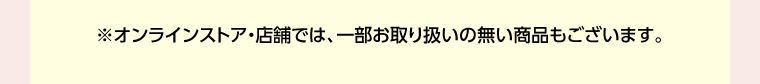 オンラインストア・店舗では、一部お取り扱いのない店舗もございます。