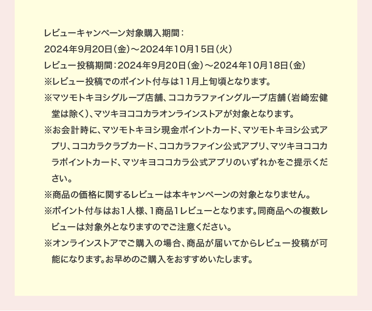 レビューキャンペーン対象購入期間：2024年9月20日（金）～2024年10月15日（火）
                                        レビュー投稿期間：2024年9月20日（金）～2024年10月18日（金）※レビュー投稿でのポイント付与は11月上旬頃となります。※マツモトキヨシグループ店舗、ココカラファイングループ店舗（岩崎宏健堂は除く）、マツキヨココカラオンラインストアが対象となります。※お会計時に、マツモトキヨシ現金ポイントカード、マツモトキヨシ公式アプリ、ココカラクラブカード、ココカラファイン公式アプリ、マツキヨココカラポイントカード、マツキヨココカラ公式アプリのいずれかをご提示ください。※商品の価格に関するレビューは本キャンペーンの対象となりません。※ポイント付与はお1人様、1商品1レビューとなります。同商品への複数しビューは対象外となりますのでご注意ください。※オンラインストアでご購入の場合、商品が届いてからレビュー投稿が可能になります。お早めのご購入をおすすめいたします。