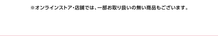 オンラインストア・店舗では、一部お取り扱いのない店舗もございます。