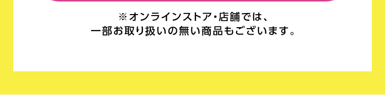 オンラインストア・店舗では、一部お取り扱いのない店舗もございます。