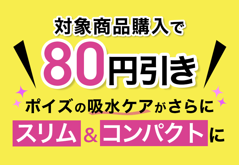 対象商品購入で\80円引き/　ポイズの吸水ケアがさらに スリム&コンパクトに