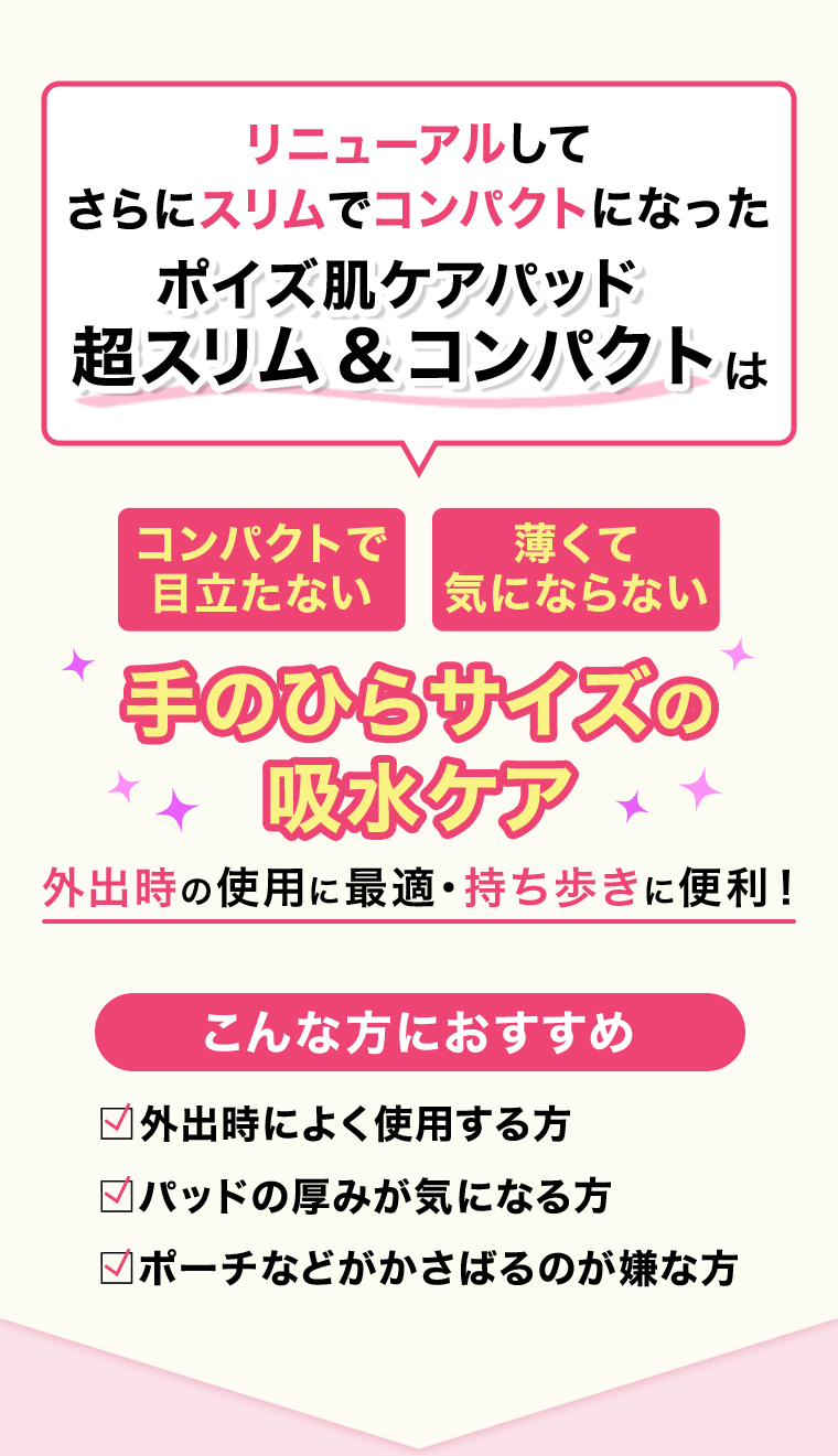 リニューアルしてさらにスリムでコンパクトになったポイズ肌ケアパッド超スリム&コンパクトは コンパクトで薄くて目立たない 気にならない手のひらサイズの吸水ケア 外出時の使用に最適・持ち歩きに便利!
                                     こんな方におすすめ 外出時によく使用する方 パッドの厚みが気になる方 ポーチなどがかさばるのが嫌な方 