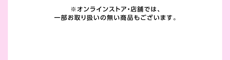 オンラインストア・店舗では、一部お取り扱いのない店舗もございます。