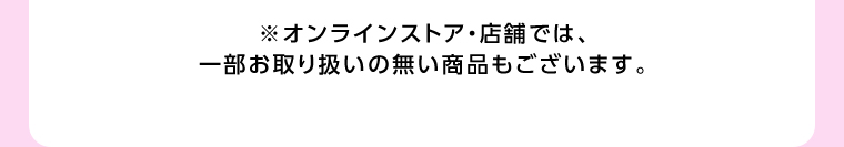 オンラインストア・店舗では、一部お取り扱いのない店舗もございます。