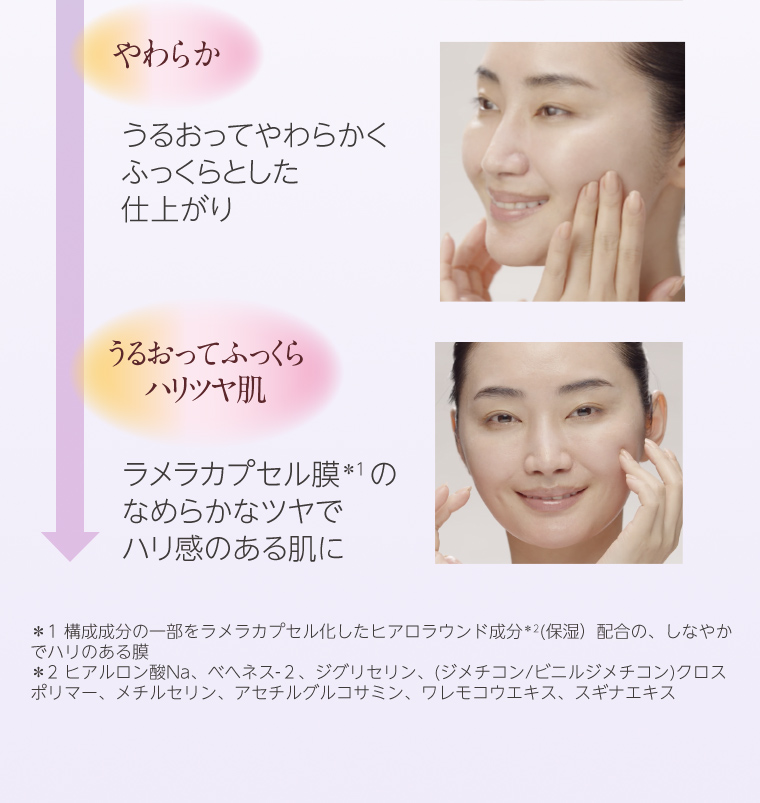 うるおってやわらかくふっくらとした仕上がり ラメラカプセル膜*1のなめらかなツヤでハリ感のある肌に *1 構成成分の一部をラメラカプセル化したヒアロラウンド成分*2(保湿)配合の、しなやか でハリのある膜
                                    *2 ヒアルロン酸Na、ベヘネス-2、 ジグリセリン、(ジメチコン/ビニルジメチコン)クロス ポリマー、メチルセリン、アセチルグルコサミン、ワレモコウエキス、スギナエキス