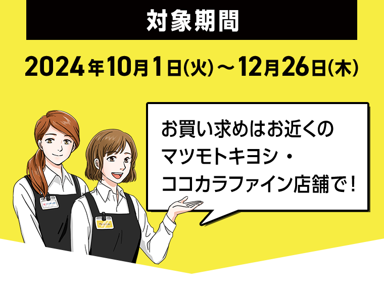 对象期間 2024年10月1日（火）～12月26日（木）お買い求めはお近くのマツモトキヨシ・ココカラファイン店舗で！