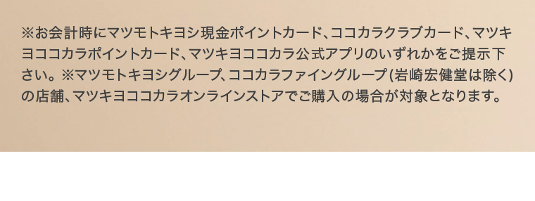 ※お会計時にマツモトキヨシ現金ポイントカード、ココカラクラブカード、マツキヨココカラポイントカード、マツキヨココカラ公式アプリのいずれかをご提示下 さい。※マツモトキヨシグループ、ココカラファイングループ (岩崎宏健堂は除く) の店舗、マツキヨココカラオンラインストアでご購入の場合が対象となります。