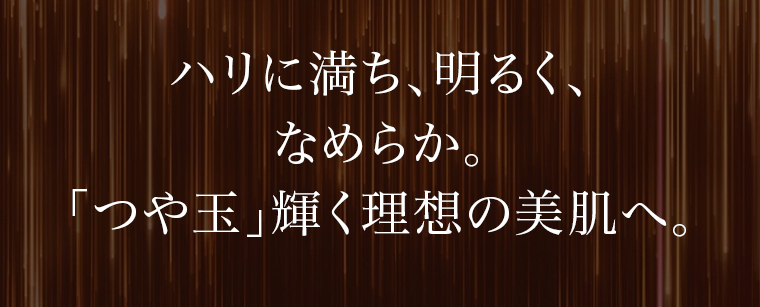 ハリに満ち、明るく、なめらか。「つや玉」輝く理想の美肌へ。