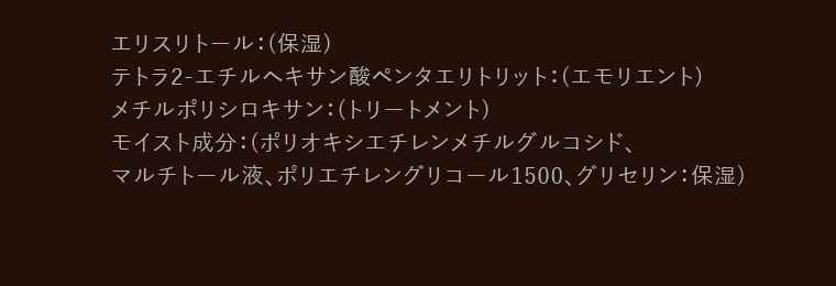 エリスリトール: (保湿)(エモリエント) トラ2-エチルヘキサン酸ペンタエリトリット:メチルポリシロキサン:(トリートメント)モイスト成分:(ポリオキシエチレンメチルグルコシド、マルチトール液、ポリエチレングリコール1500、 グリセリン : 保湿)