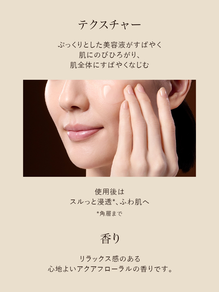 テクスチャーぷっくりとした美容液がすばやく肌にのびひろがり、肌全体にすばやくなじむ　香り リラックス感のある心地よいアクアフローラルの香りです。