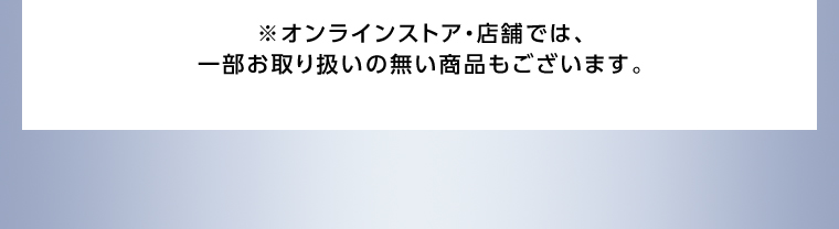 オンラインストア・店舗では、一部お取り扱いのない店舗もございます。