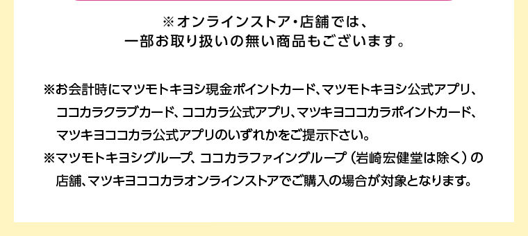 ※オンラインストア・店舗では、一部お取り扱いの無い商品もございます。※お会計時にマツモトキヨシ現金ポイントカード、マツモトキヨシ公式アプリ、ココカラクラブカード、 ココカラ公式アプリ、マツキヨココカラポイントカード、 マツキヨココカラ公式アプリのいずれかをご提示下さい。※マツモトキヨシグループ、ココカラファイングループ (岩崎宏健堂は除く)の 店舗、 マツキヨココカラオンラインストアでご購入の場合が対象となります。