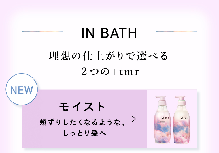 IN BATH理想の仕上がりで選べる2つの+tmr NEWモイスト 頬ずりしたくなるような、 しっとり髪へ