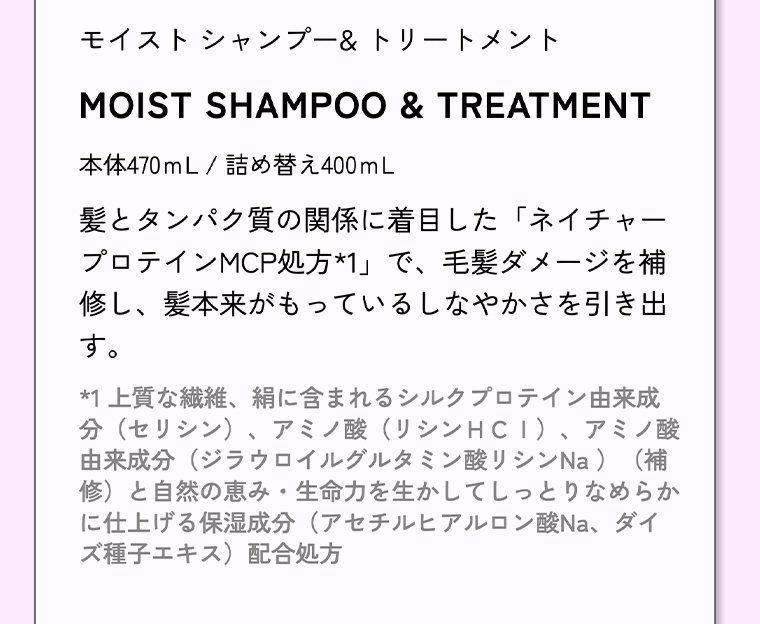 モイストシャンプー&トリートメント 本体470mL / 詰め替え400mL 髪とタンパク質の関係に着目した 「ネイチャープロテインMCP処方*1」 で、毛髪ダメージを補修し、髪本来がもっているしなやかさを引き出す。