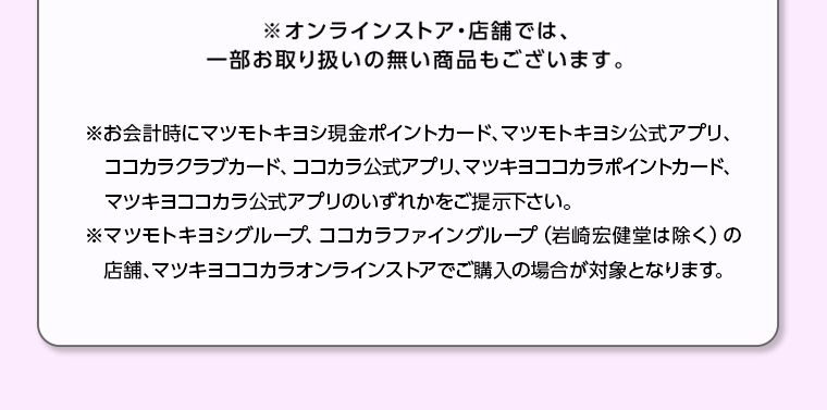 ※オンラインストア・店舗では、一部お取り扱いの無い商品もございます。※お会計時にマツモトキヨシ現金ポイントカード、マツモトキヨシ公式アプリ、ココカラクラブカード、 ココカラ公式アプリ、マツキヨココカラポイントカード、 マツキヨココカラ公式アプリのいずれかをご提示下さい。※マツモトキヨシグループ、ココカラファイングループ (岩崎宏健堂は除く)の 店舗、 マツキヨココカラオンラインストアでご購入の場合が対象となります。