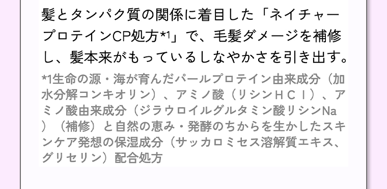 髪とタンパク質の関係に着目した「ネイチャープロテインCP処方*1」 で、 毛髪ダメージを補修し、髪本来がもっているしなやかさを引き出す。
