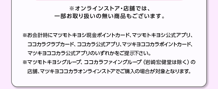 ※オンラインストア・店舗では、一部お取り扱いの無い商品もございます。※お会計時にマツモトキヨシ現金ポイントカード、マツモトキヨシ公式アプリ、ココカラクラブカード、 ココカラ公式アプリ、マツキヨココカラポイントカード、 マツキヨココカラ公式アプリのいずれかをご提示下さい。※マツモトキヨシグループ、ココカラファイングループ (岩崎宏健堂は除く)の 店舗、 マツキヨココカラオンラインストアでご購入の場合が対象となります。