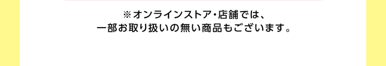 オンラインストア・店舗では、一部お取り扱いのない店舗もございます。