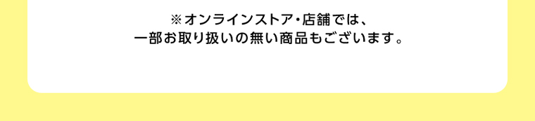 オンラインストア・店舗では、一部お取り扱いのない店舗もございます。