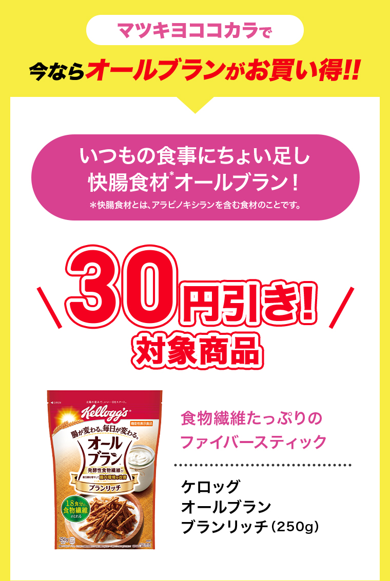 マツキヨココカラで今ならオールブランがお買い得!!　いつもの食事にちょい足し快腸食材オールブラン!*快腸食材とは、アラビノキシランを含む食材のことです。\30円引き!/対象商品　食物繊維たっぷりのファイバースティック　ケロッグオールブランリッチ(250g)