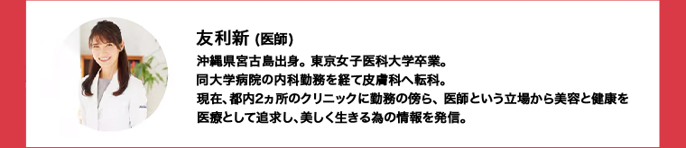 友利新 (医師)沖縄県宮古島出身東京女子医科大学卒業。 同大学病院の内科勤務を経て皮膚科へ転科。現在、都内2ヵ所のクリニックに勤務の傍ら、 医師という立場から美容と健康を医療として追求し、美しく生きる為の情報を発信。