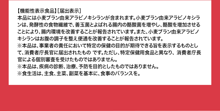 【機能性表示食品】［届出表示］本品には小麦ブラン由来アラビノキシランが含まれます。小麦ブラン由来アラビノキシランは、発酵性の食物繊維で、善玉菌とよばれる腸内の酪酸菌を増やし、酪酸を増加させることにより、腸内環境を改善することが報告されています。また、小麦プラン由来アラビノキシランはお腹の調子を整え便通を改善することが報告されています。
                                    ※本品は、事業者の責任において特定の保健の目的が期待できる旨を表示するものとして、消費者庁長官に届出されたものです。ただし、特定保健用食品と異なり、消費者庁長官による個別審査を受けたものではありません。※本品は、疾病の診断、治療、予防を目的としたものではありません。※食生活は、主食、主菜、副菜を基本に、食事のバランスを。