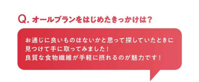 Q. オールブランをはじめたきっかけは?　お通じに良いものはないかと思って探していたときに見つけて手に取ってみました!良質な食物繊維が手軽に摂れるのが魅力です!