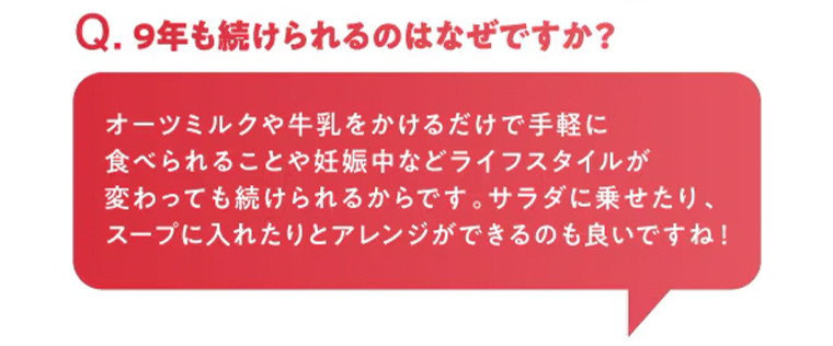 Q. 9年も続けられるのはなぜですか?オーツミルクや牛乳をかけるだけで手軽に
                                        食べられることや妊娠中などライフスタイルが変わっても続けられるからです。 サラダに乗せたり、スープに入れたりとアレンジができるのも良いですね!