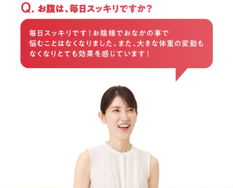 Q. お腹は、毎日スッキリですか?毎日スッキリです! お陰様でおなかの事で悩むことはなくなりました。 また、 大きな体重の変動もなくなりとても効果を感じています!