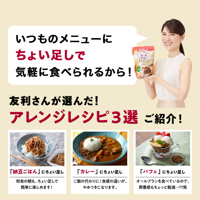 いつものメニューにちょい足しで気軽に食べられるから!友利さんが選んだ!アレンジレシピ3選 ご紹介!「納豆ごはん」 にちょい足し 和食の朝も、ちょい足しで簡単に楽しめます!　「カレー」 にちょい足し　ご飯の代わりに! 食感の違いが、やみつきになります。「パフェ」 にちょい足しオールブランを食べているので、罪悪感もちょっと軽減・・・??笑